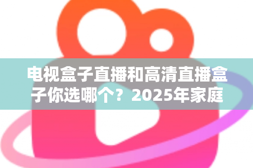 电视盒子直播和高清直播盒子你选哪个？2025年家庭影音选购终极指南全解析