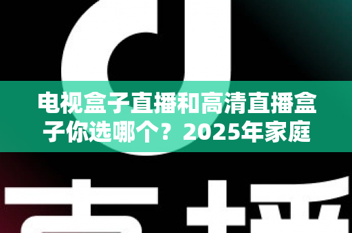 电视盒子直播和高清直播盒子你选哪个？2025年家庭影音选购终极指南全解析