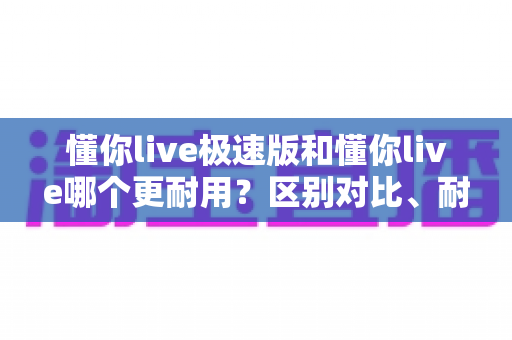 懂你live极速版和懂你live哪个更耐用？区别对比、耐用性分析与选购指南一文讲清