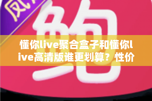 懂你live聚合盒子和懂你live高清版谁更划算？性价比全面对比与选购指南