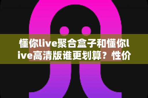 懂你live聚合盒子和懂你live高清版谁更划算？性价比全面对比与选购指南