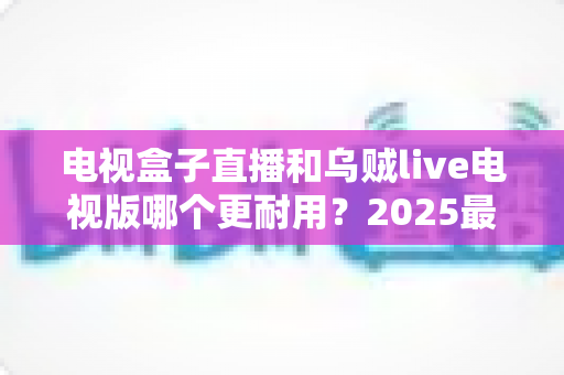 电视盒子直播和乌贼live电视版哪个更耐用?2025最新深度对比评测与避坑选购指南 电视盒子直播和乌贼live电视版哪个更耐用?2025最新深度对比评测与避坑选购指南