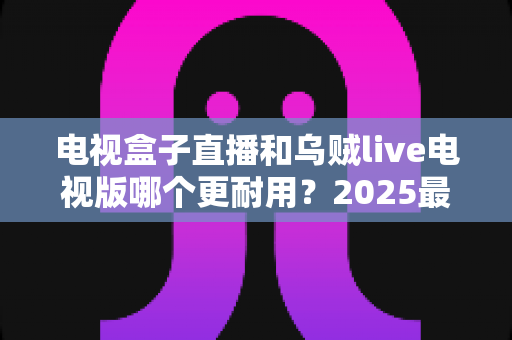 电视盒子直播和乌贼live电视版哪个更耐用？2025最新深度对比评测与避坑选购指南
