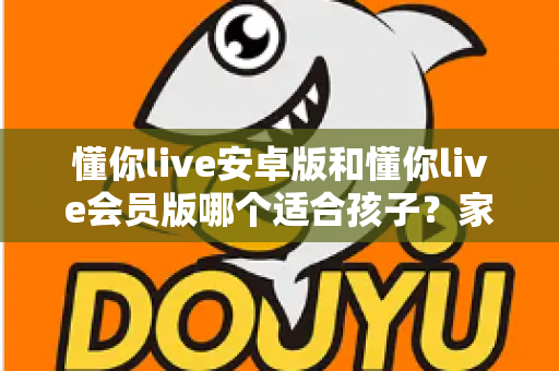 懂你live安卓版和懂你live会员版哪个适合孩子？家长必读的选择指南