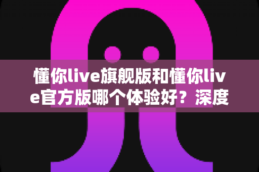懂你live旗舰版和懂你live官方版哪个体验好？深度对比分析帮你选出最适合的版本