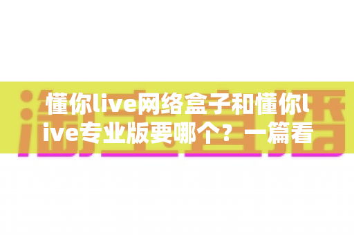 懂你live网络盒子和懂你live专业版要哪个？一篇看懂的深度对比与选购指南
