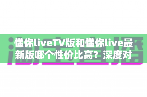 懂你liveTV版和懂你live最新版哪个性价比高？深度对比帮你选对版本