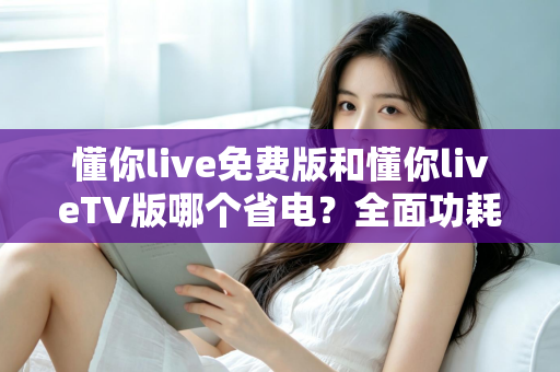懂你live免费版和懂你liveTV版哪个省电？全面功耗对比分析与省电指南