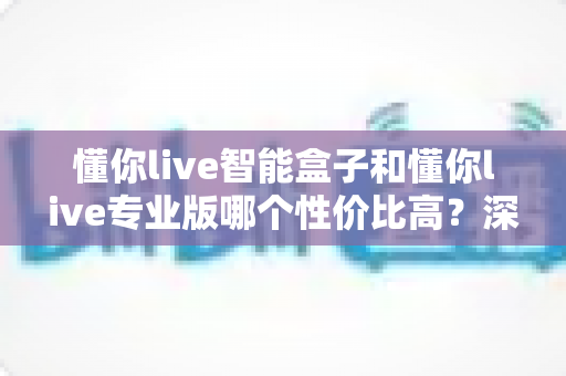 懂你live智能盒子和懂你live专业版哪个性价比高？深度对比评测帮你选对不花冤枉钱