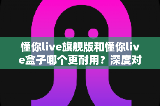 懂你live旗舰版和懂你live盒子哪个更耐用?深度对比分析助你做出明智选购决策 懂你live旗舰版和懂你live盒子哪个更耐用?深度对比分析助你做出明智选购决策