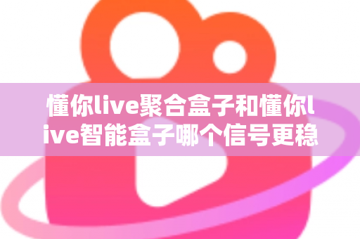 懂你live聚合盒子和懂你live智能盒子哪个信号更稳定？全面对比分析与选购指南