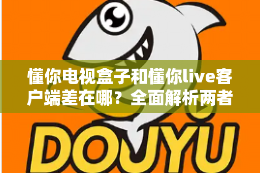 懂你电视盒子和懂你live客户端差在哪？全面解析两者区别，帮你选对观影方案