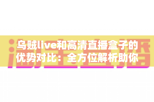 乌贼live和高清直播盒子的优势对比：全方位解析助你找到最适合的观影方案