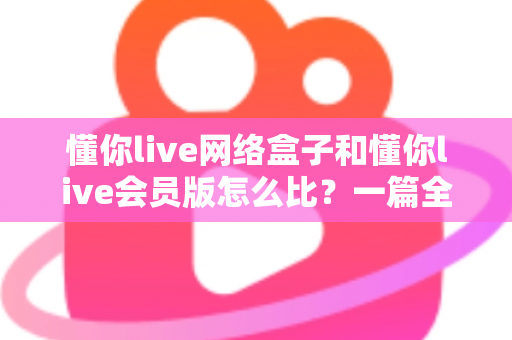 懂你live网络盒子和懂你live会员版怎么比?一篇全方位对比帮你选对不选贵 懂你live网络盒子和懂你live会员版怎么比?一篇全方位对比帮你选对不选贵
