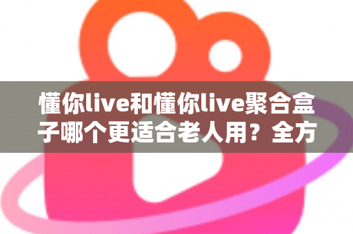 懂你live和懂你live聚合盒子哪个更适合老人用？全方位对比分析帮你选出最优方案