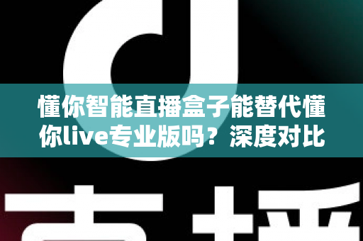 懂你智能直播盒子能替代懂你live专业版吗？深度对比分析与选购指南全解析
