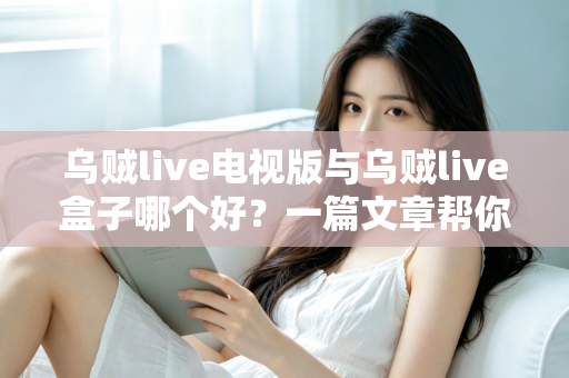 乌贼live电视版与乌贼live盒子哪个好?一篇文章帮你选对家庭大屏观影方案 乌贼live电视版与乌贼live盒子哪个好?一篇文章帮你选对家庭大屏观影方案