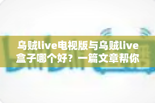 乌贼live电视版与乌贼live盒子哪个好？一篇文章帮你选对家庭大屏观影方案