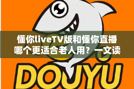 懂你liveTV版和懂你直播哪个更适合老人用？一文读懂两大版本差异，帮长辈选对看直播软件
