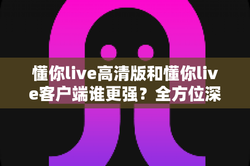 懂你live高清版和懂你live客户端谁更强？全方位深度对比评测，帮你选出最适合自己的版本