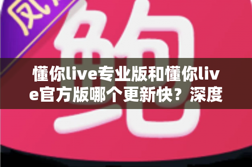 懂你live专业版和懂你live官方版哪个更新快？深度对比两大版本更新机制，帮你选对下载渠道