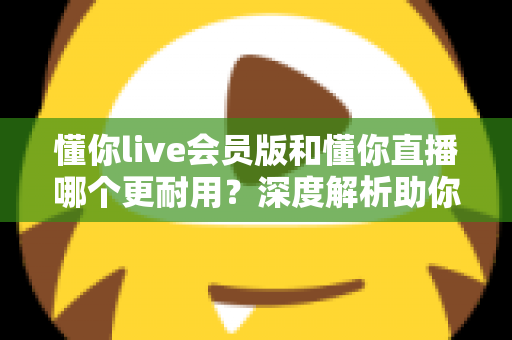 懂你live会员版和懂你直播哪个更耐用？深度解析助你选出长久好用的版本
