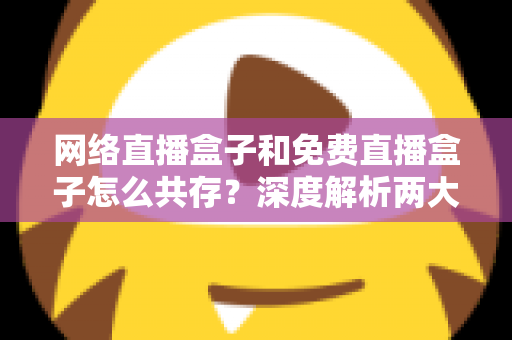 网络直播盒子和免费直播盒子怎么共存?深度解析两大设备的市场定位与共赢发展之道 网络直播盒子和免费直播盒子怎么共存?深度解析两大设备的市场定位与共赢发展之道