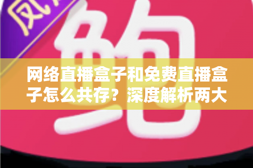 网络直播盒子和免费直播盒子怎么共存？深度解析两大设备的市场定位与共赢发展之道
