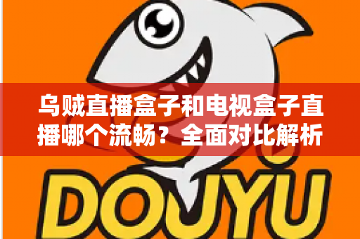 乌贼直播盒子和电视盒子直播哪个流畅？全面对比解析帮你选对观影设备