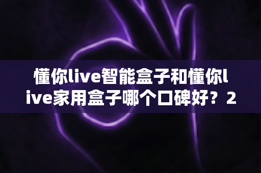 懂你live智能盒子和懂你live家用盒子哪个口碑好?2025最新口碑对比与选购避坑指南全解析 懂你live智能盒子和懂你live家用盒子哪个口碑好?2025最新口碑对比与选购避坑指南全解析