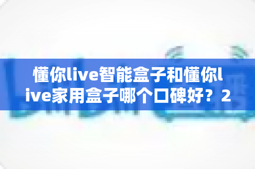 懂你live智能盒子和懂你live家用盒子哪个口碑好？2025最新口碑对比与选购避坑指南全解析