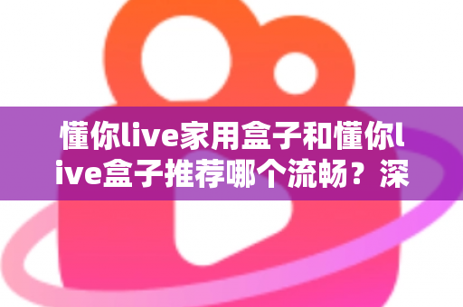 懂你live家用盒子和懂你live盒子推荐哪个流畅？深度解析帮你选出最顺滑的观影利器