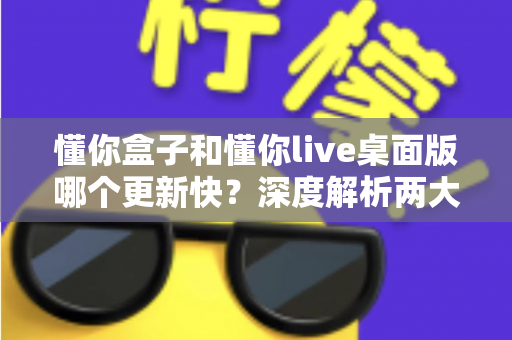 懂你盒子和懂你live桌面版哪个更新快？深度解析两大版本更新速度与选择指南