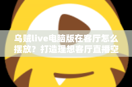 乌贼live电脑版在客厅怎么摆放?打造理想客厅直播空间的完整指南 乌贼live电脑版在客厅怎么摆放?打造理想客厅直播空间的完整指南