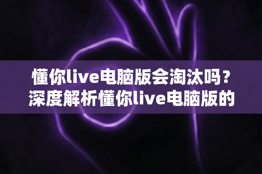 懂你live电脑版会淘汰吗？深度解析懂你live电脑版的现状、淘汰风险与应对策略