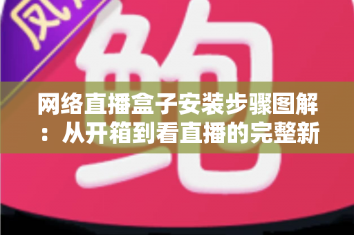 网络直播盒子安装步骤图解：从开箱到看直播的完整新手指南，一步步教你轻松搞定安装与调试