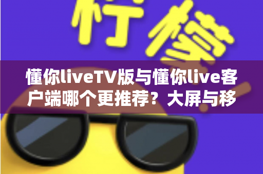 懂你liveTV版与懂你live客户端哪个更推荐？大屏与移动端全场景深度对比解析指南