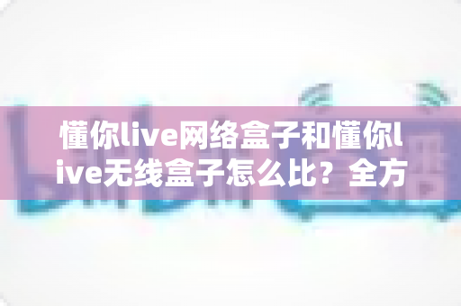 懂你live网络盒子和懂你live无线盒子怎么比?全方位对比分析助你选对电视盒子 懂你live网络盒子和懂你live无线盒子怎么比?全方位对比分析助你选对电视盒子