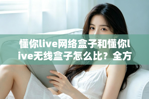 懂你live网络盒子和懂你live无线盒子怎么比？全方位对比分析助你选对电视盒子