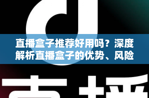 直播盒子推荐好用吗？深度解析直播盒子的优势、风险与选择指南