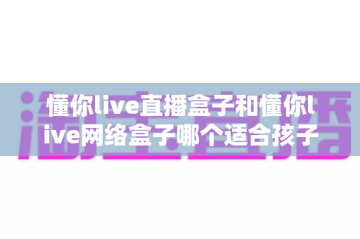 懂你live直播盒子和懂你live网络盒子哪个适合孩子？——家长选购前必看的全面对比指南