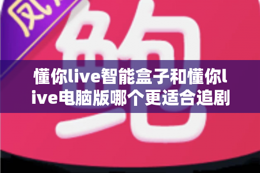 懂你live智能盒子和懂你live电脑版哪个更适合追剧？深度对比帮你选对追剧神器