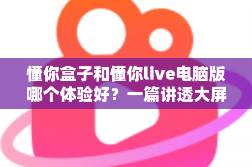 懂你盒子和懂你live电脑版哪个体验好?一篇讲透大屏与电脑端看直播的深度对比指南 懂你盒子和懂你live电脑版哪个体验好?一篇讲透大屏与电脑端看直播的深度对比指南