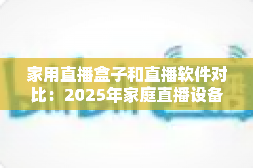 家用直播盒子和直播软件对比：2025年家庭直播设备选购全指南，帮你找到最适合的直播方案