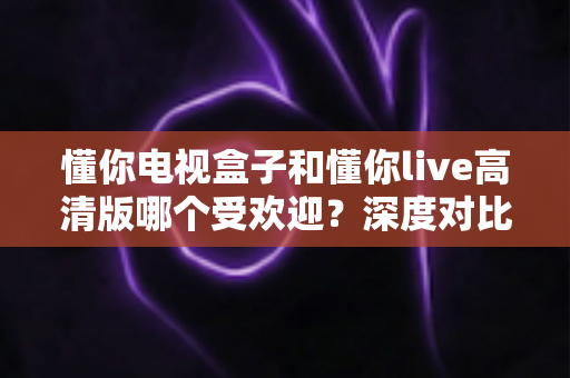 懂你电视盒子和懂你live高清版哪个受欢迎？深度对比分析与选购全指南