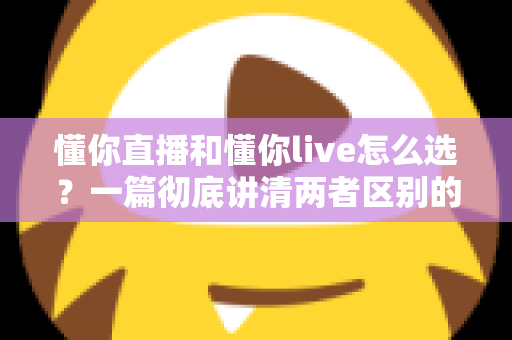 懂你直播和懂你live怎么选？一篇彻底讲清两者区别的实用选择指南