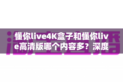 懂你live4K盒子和懂你live高清版哪个内容多？深度对比帮你选对版本不踩坑