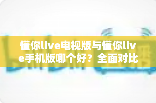 懂你live电视版与懂你live手机版哪个好?全面对比助你选出最适合的观看方式 懂你live电视版与懂你live手机版哪个好?全面对比助你选出最适合的观看方式