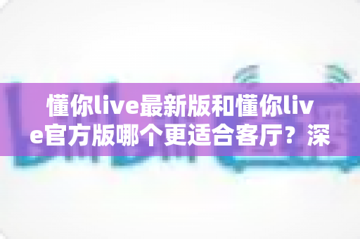 懂你live最新版和懂你live官方版哪个更适合客厅？深度对比解析，助你打造极致客厅影音新体验