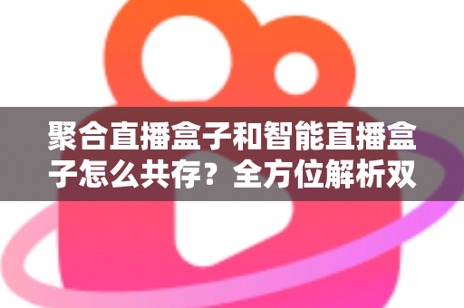 聚合直播盒子和智能直播盒子怎么共存？全方位解析双设备协同的市场逻辑与家庭使用方案